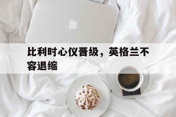 比利时心仪晋级，英格兰不容退缩的简单介绍